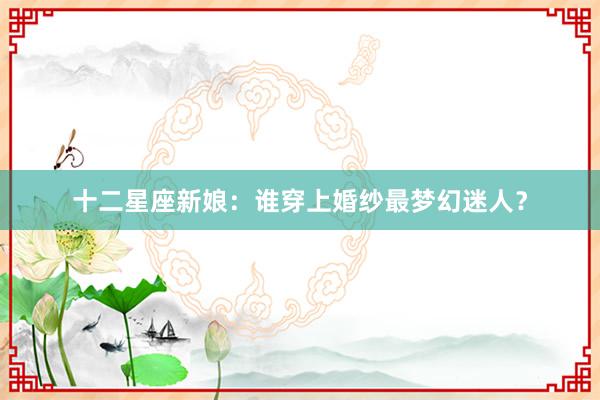 十二星座新娘：谁穿上婚纱最梦幻迷人？